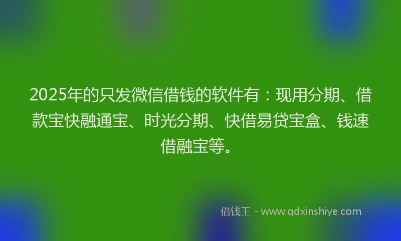 2025年的只发微信借钱的软件有：现用分期、借款宝快融通宝、时光分期、快借易贷宝盒、钱速借融宝等。