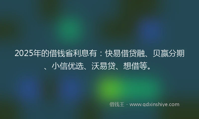 2025年的借钱省利息有：快易借贷融、贝赢分期、小信优选、沃易贷、想借等。