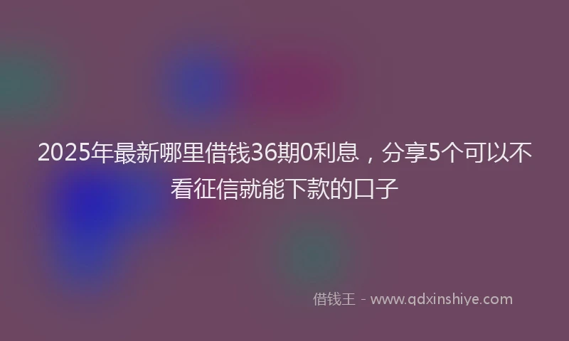 2025年最新哪里借钱36期0利息，分享5个可以不看征信就能下款的口子