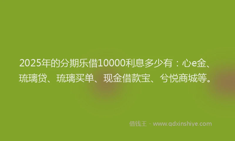 2025年的分期乐借10000利息多少有：心e金、琉璃贷、琉璃买单、现金借款宝、兮悦商城等。