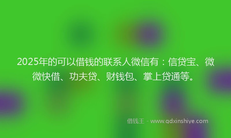 2025年的可以借钱的联系人微信有：信贷宝、微微快借、功夫贷、财钱包、掌上贷通等。