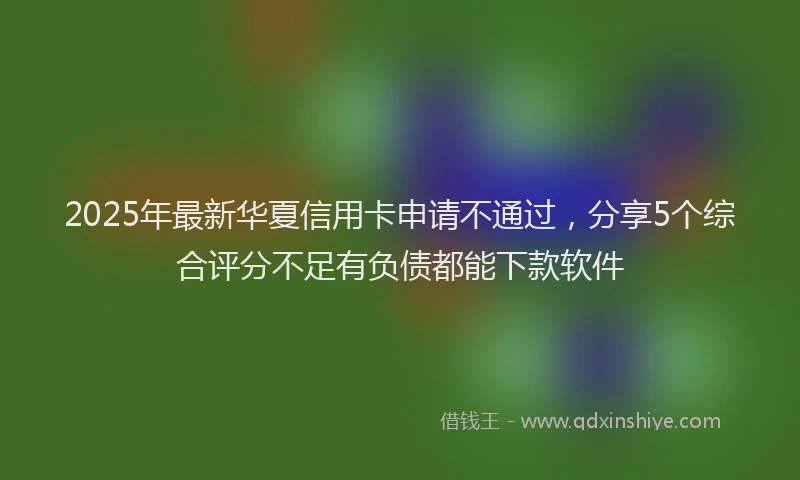 2025年最新华夏信用卡申请不通过，分享5个综合评分不足有负债都能下款软件