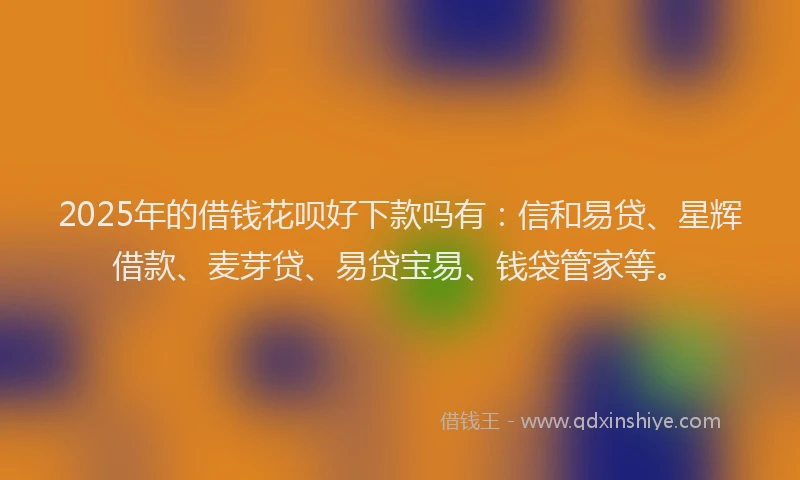 2025年的借钱花呗好下款吗有：信和易贷、星辉借款、麦芽贷、易贷宝易、钱袋管家等。