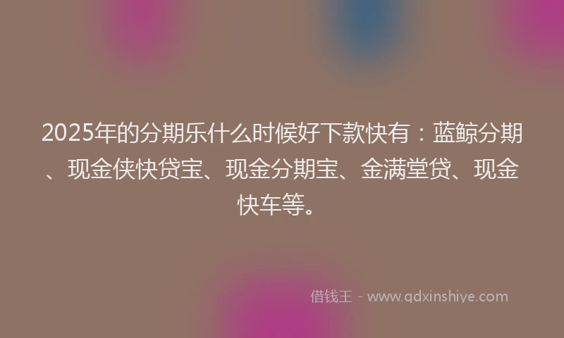 2025年的分期乐什么时候好下款快有：蓝鲸分期、现金侠快贷宝、现金分期宝、金满堂贷、现金快车等。