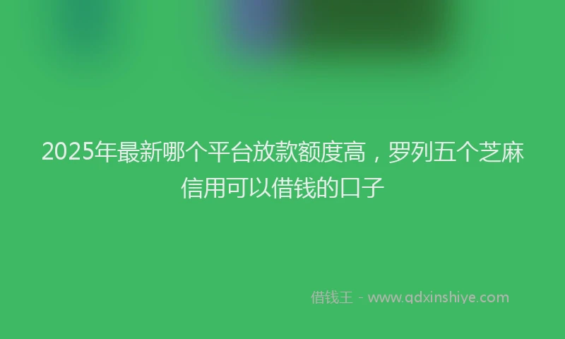 2025年最新哪个平台放款额度高，罗列五个芝麻信用可以借钱的口子