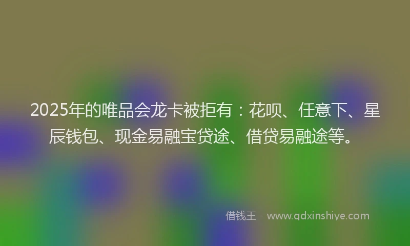 2025年的唯品会龙卡被拒有：花呗、任意下、星辰钱包、现金易融宝贷途、借贷易融途等。