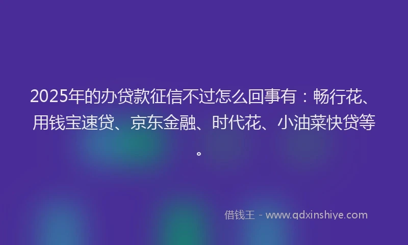 2025年的办贷款征信不过怎么回事有：畅行花、用钱宝速贷、京东金融、时代花、小油菜快贷等。