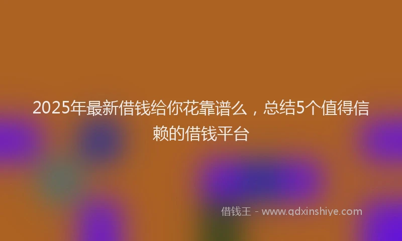 2025年最新借钱给你花靠谱么，总结5个值得信赖的借钱平台
