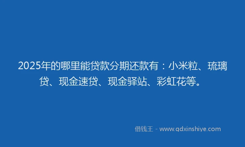 2025年的哪里能贷款分期还款有：小米粒、琉璃贷、现金速贷、现金驿站、彩虹花等。