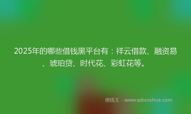 2025年的哪些借钱黑平台有：祥云借款、融资易、琥珀贷、时代花、彩虹花等。
