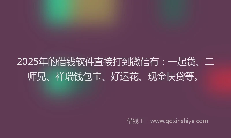 2025年的借钱软件直接打到微信有：一起贷、二师兄、祥瑞钱包宝、好运花、现金快贷等。