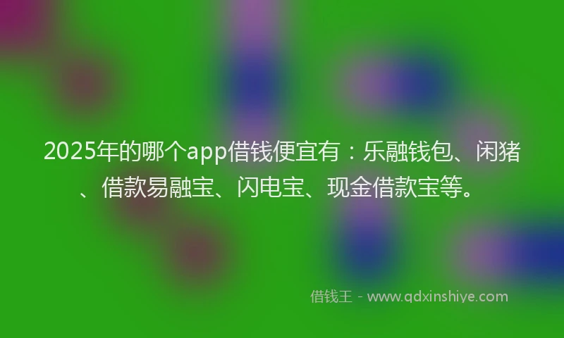 2025年的哪个app借钱便宜有：乐融钱包、闲猪、借款易融宝、闪电宝、现金借款宝等。