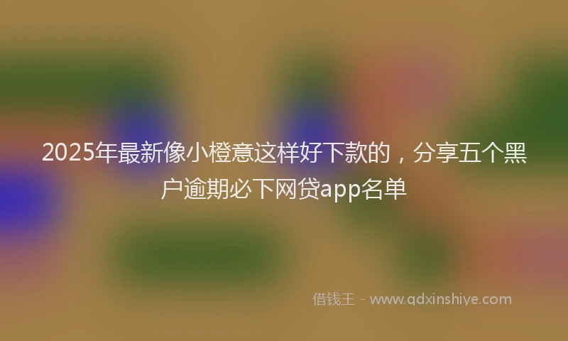 2025年最新像小橙意这样好下款的，分享五个黑户逾期必下网贷app名单