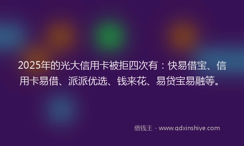 2025年的光大信用卡被拒四次有：快易借宝、信用卡易借、派派优选、钱来花、易贷宝易融等。