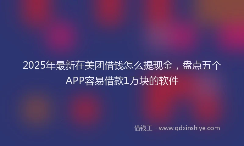 2025年最新在美团借钱怎么提现金，盘点五个APP容易借款1万块的软件