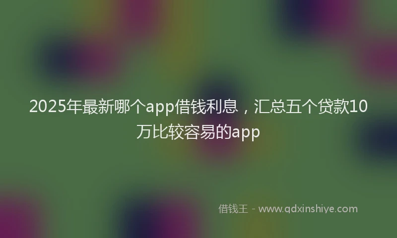2025年最新哪个app借钱利息，汇总五个贷款10万比较容易的app
