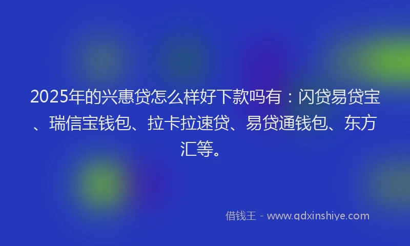 2025年的兴惠贷怎么样好下款吗有：闪贷易贷宝、瑞信宝钱包、拉卡拉速贷、易贷通钱包、东方汇等。