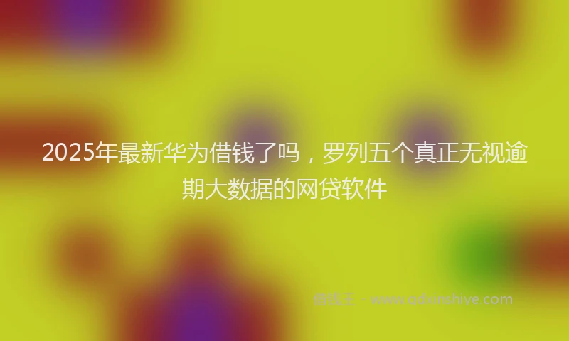 2025年最新华为借钱了吗，罗列五个真正无视逾期大数据的网贷软件