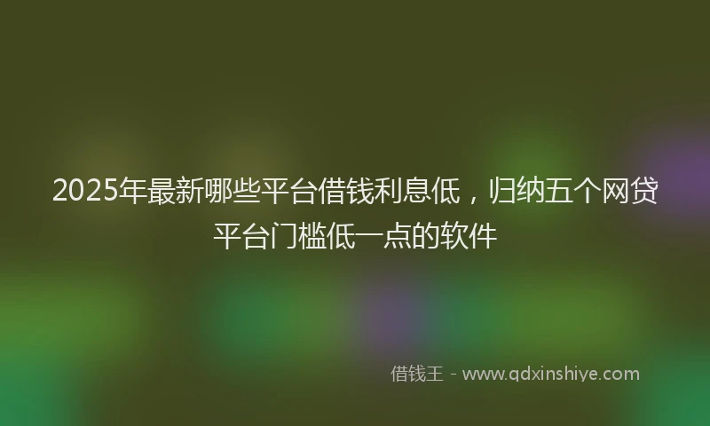 2025年最新哪些平台借钱利息低，归纳五个网贷平台门槛低一点的软件