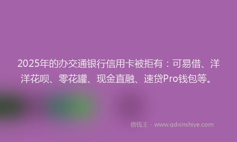 2025年的办交通银行信用卡被拒有：可易借、洋洋花呗、零花罐、现金直融、速贷Pro钱包等。