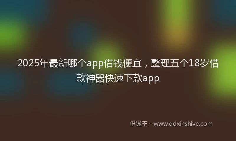 2025年最新哪个app借钱便宜，整理五个18岁借款神器快速下款app