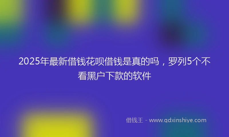 2025年最新借钱花呗借钱是真的吗，罗列5个不看黑户下款的软件