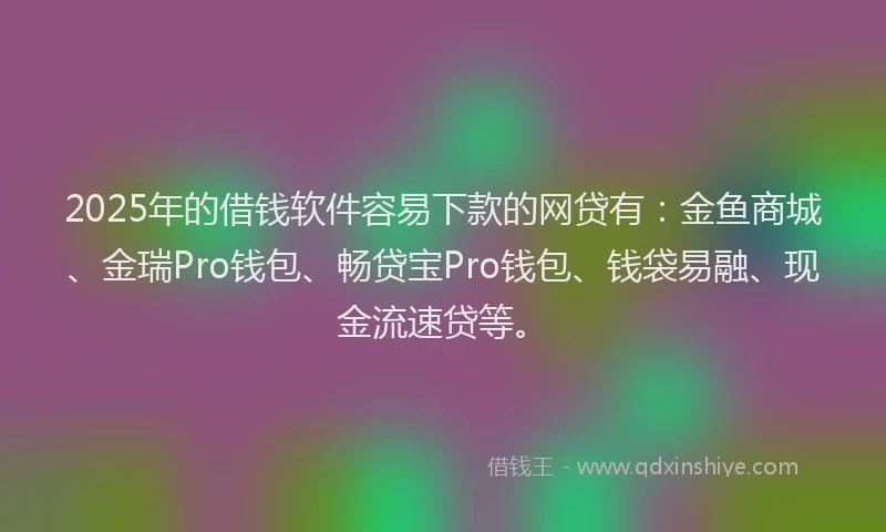 2025年的借钱软件容易下款的网贷有：金鱼商城、金瑞Pro钱包、畅贷宝Pro钱包、钱袋易融、现金流速贷等。