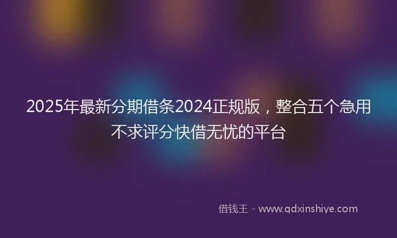 2025年最新分期借条2024正规版，整合五个急用不求评分快借无忧的平台