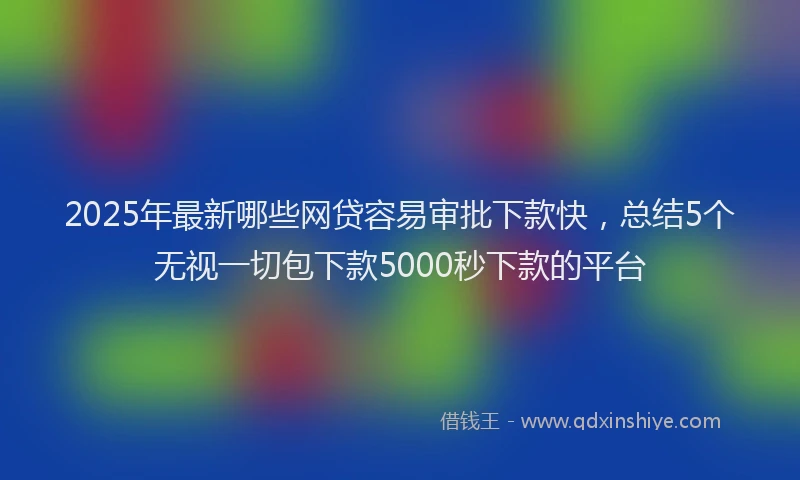 2025年最新哪些网贷容易审批下款快，总结5个无视一切包下款5000秒下款的平台