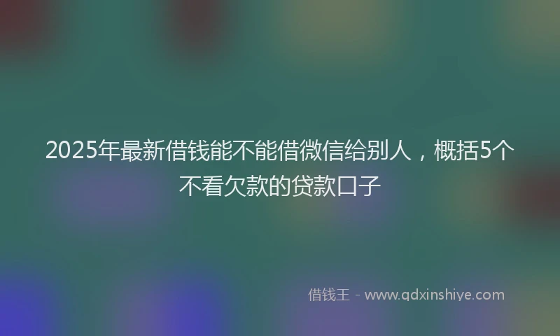 2025年最新借钱能不能借微信给别人，概括5个不看欠款的贷款口子