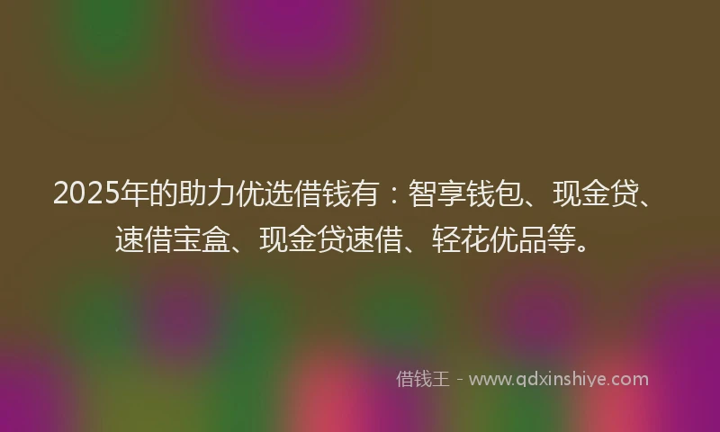 2025年的助力优选借钱有：智享钱包、现金贷、速借宝盒、现金贷速借、轻花优品等。