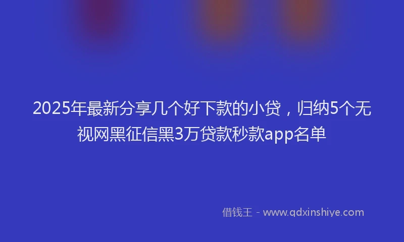 2025年最新分享几个好下款的小贷，归纳5个无视网黑征信黑3万贷款秒款app名单
