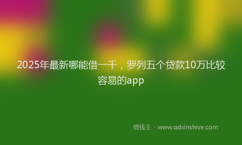 2025年最新哪能借一千，罗列五个贷款10万比较容易的app