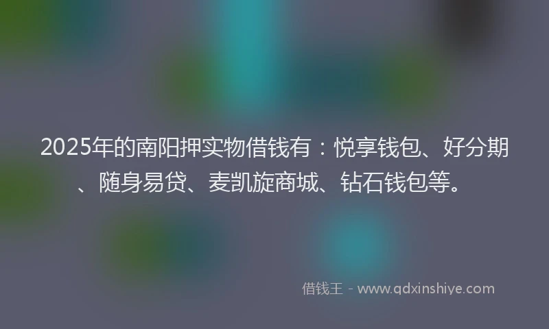 2025年的南阳押实物借钱有：悦享钱包、好分期、随身易贷、麦凯旋商城、钻石钱包等。