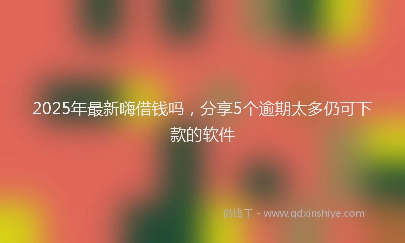 2025年最新嗨借钱吗，分享5个逾期太多仍可下款的软件