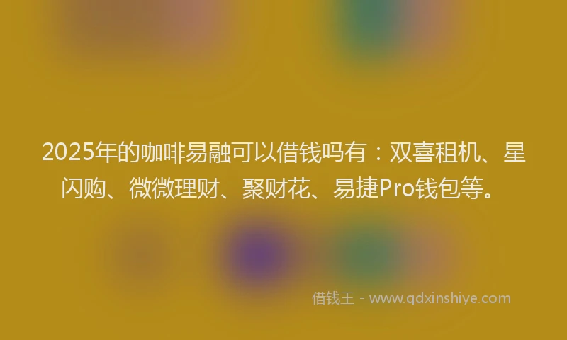 2025年的咖啡易融可以借钱吗有：双喜租机、星闪购、微微理财、聚财花、易捷Pro钱包等。