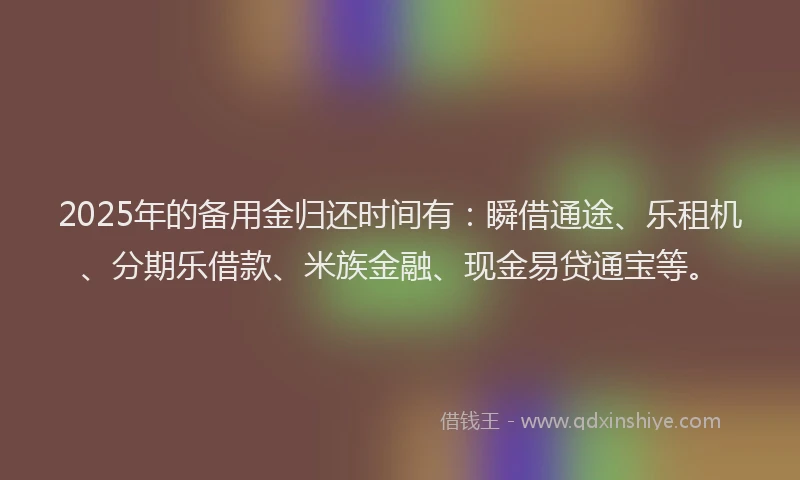 2025年的备用金归还时间有：瞬借通途、乐租机、分期乐借款、米族金融、现金易贷通宝等。