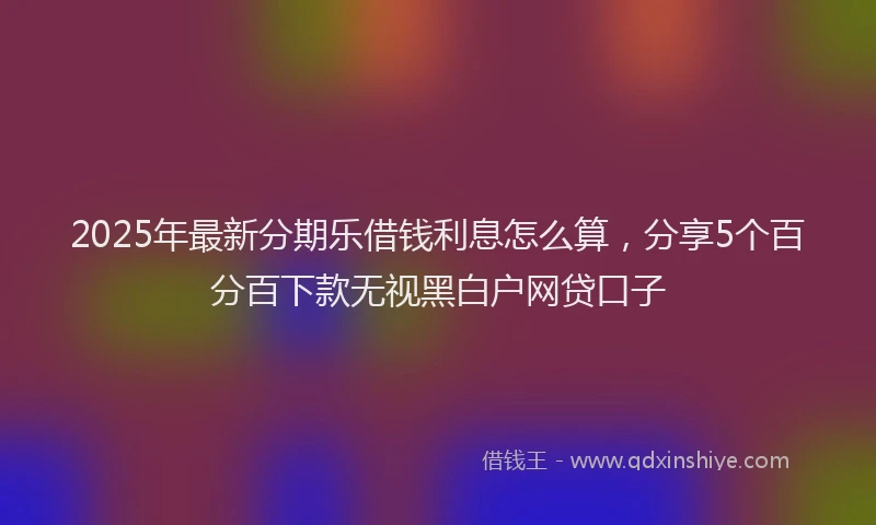 2025年最新分期乐借钱利息怎么算，分享5个百分百下款无视黑白户网贷口子