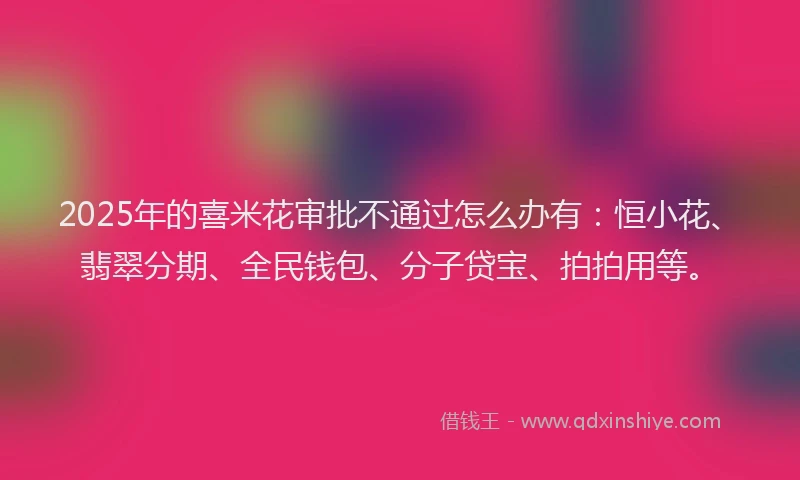 2025年的喜米花审批不通过怎么办有：恒小花、翡翠分期、全民钱包、分子贷宝、拍拍用等。