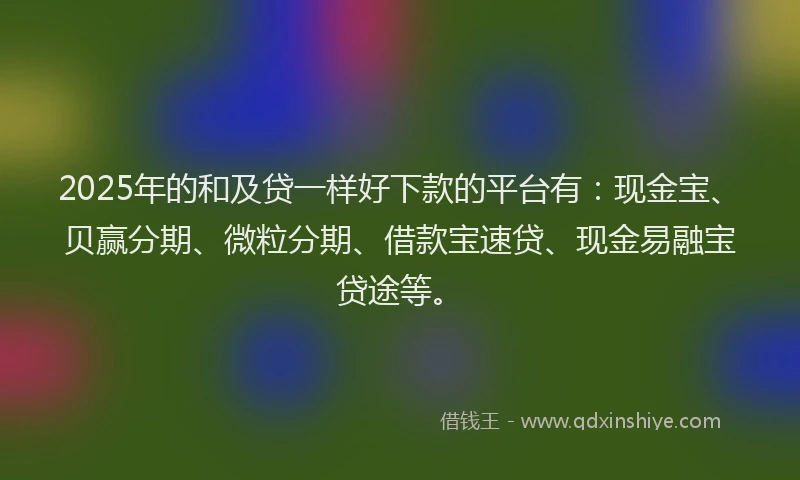 2025年的和及贷一样好下款的平台有：现金宝、贝赢分期、微粒分期、借款宝速贷、现金易融宝贷途等。