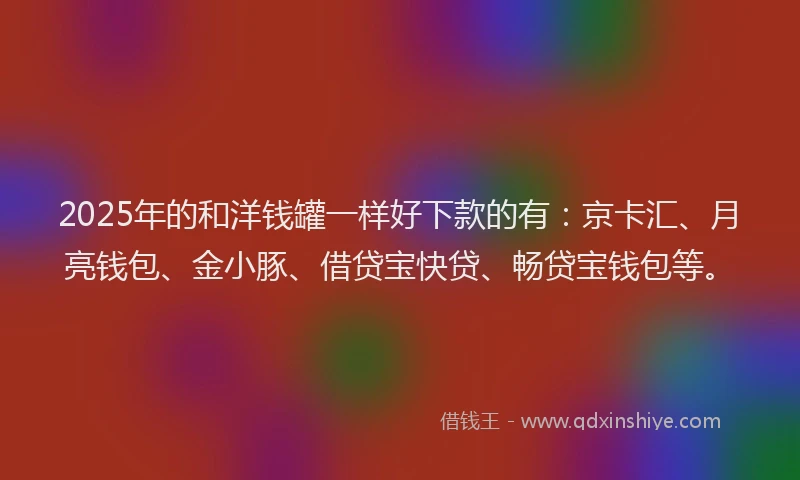 2025年的和洋钱罐一样好下款的有：京卡汇、月亮钱包、金小豚、借贷宝快贷、畅贷宝钱包等。