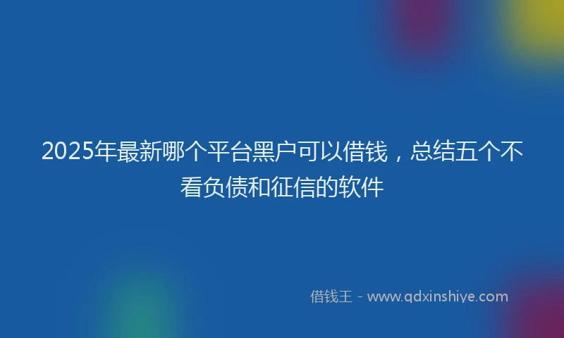 2025年最新哪个平台黑户可以借钱，总结五个不看负债和征信的软件