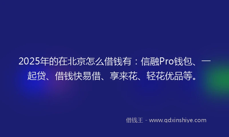 2025年的在北京怎么借钱有：信融Pro钱包、一起贷、借钱快易借、享来花、轻花优品等。