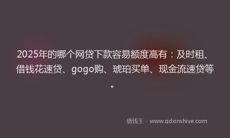 2025年的哪个网贷下款容易额度高有：及时租、借钱花速贷、gogo购、琥珀买单、现金流速贷等。