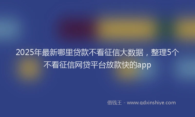 2025年最新哪里贷款不看征信大数据，整理5个不看征信网贷平台放款快的app