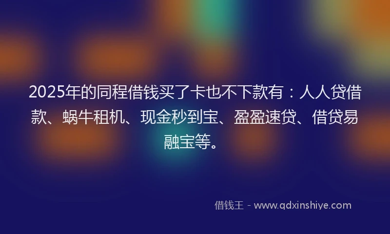 2025年的同程借钱买了卡也不下款有：人人贷借款、蜗牛租机、现金秒到宝、盈盈速贷、借贷易融宝等。