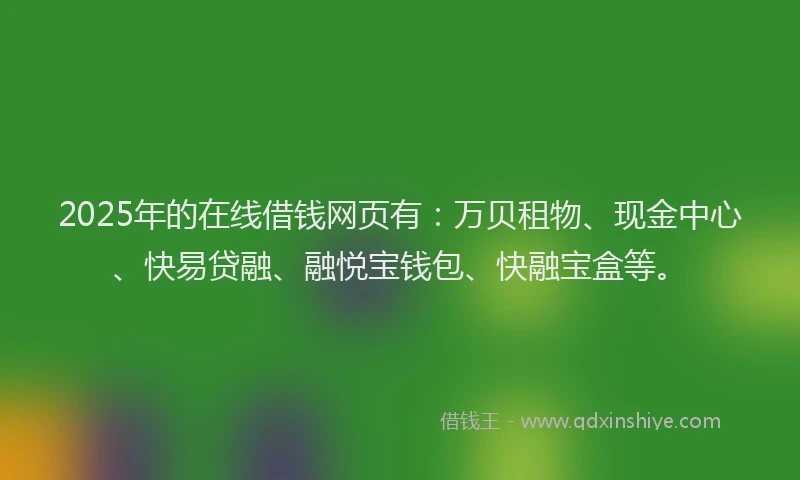 2025年的在线借钱网页有：万贝租物、现金中心、快易贷融、融悦宝钱包、快融宝盒等。