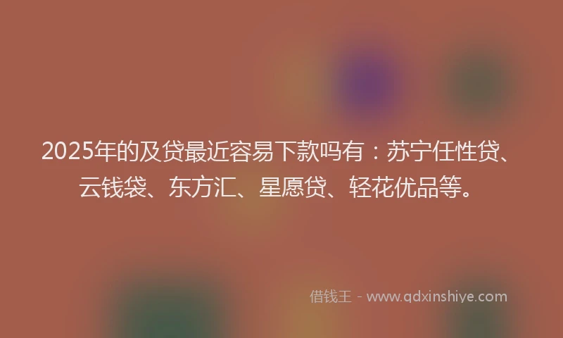 2025年的及贷最近容易下款吗有：苏宁任性贷、云钱袋、东方汇、星愿贷、轻花优品等。