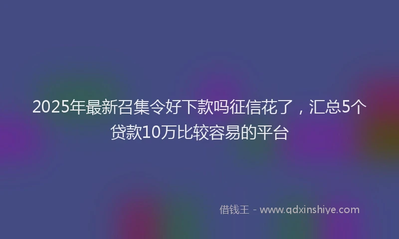 2025年最新召集令好下款吗征信花了，汇总5个贷款10万比较容易的平台