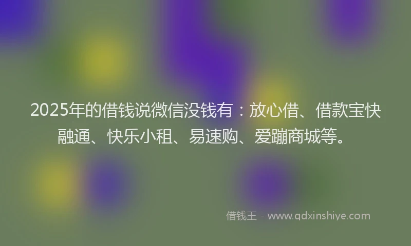 2025年的借钱说微信没钱有：放心借、借款宝快融通、快乐小租、易速购、爱蹦商城等。
